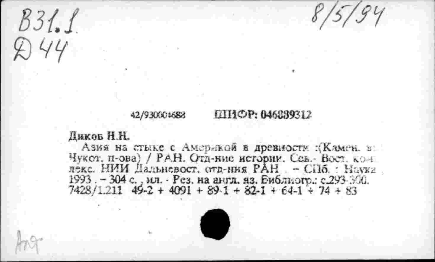 ﻿42/93000*683
ШИФР: 046039312
Дик об Н.Н.
Азий на стыке с Америкой в древности :(Камен. в Чукот. п-ова) / РАН. ртд-нис истории. Ссь,- Вост, ко + леке. НИИ Дальневост. отд-ния РАН - СПб. ■ Маука 1993. - 304 с.. ил. • Рез. на англ. яз. Библиогр.: с.293 ЗОС. 7428/1.211 49-2 + 4091 + 89-1 + 82-1 4 64-1 + 74 + 83